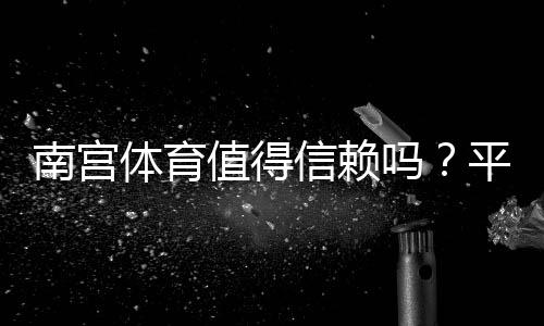 南宫体育值得信赖吗?平台信誉、支付安全与用户评价全解析