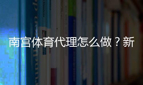 南宫体育代理怎么做?新手代理完整流程、利润计算与运营注意事项