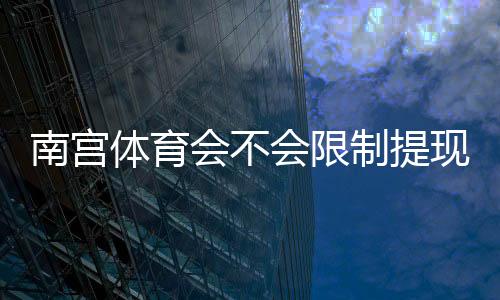 南宫体育会不会限制提现?提现规则、常见问题与安全应对策略