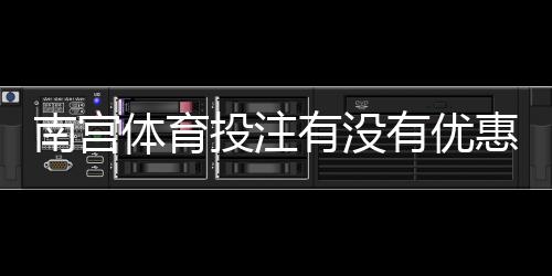 南宫体育投注有没有优惠?优惠类型、领取方法与注意事项一文全解
