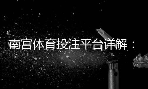南宫体育投注平台详解:注册、充值、安全与常见玩法新手全攻略
