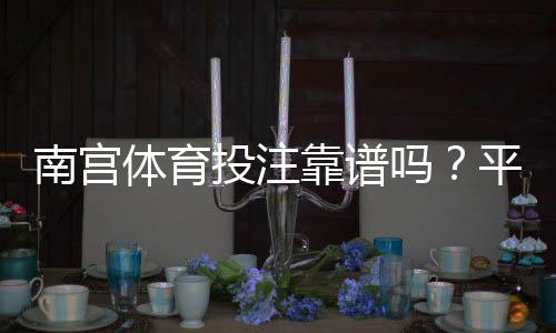 南宫体育投注靠谱吗？平台资质、用户口碑与提款体验全方位评测