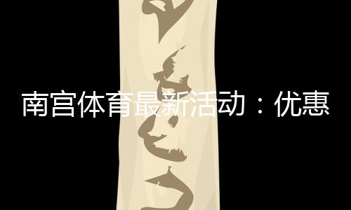 南宫体育最新活动:优惠详情、参与步骤与领取攻略新手必看