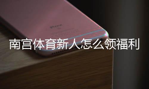 南宫体育新人怎么领福利？新手注册、优惠领取与注意事项一站式指南