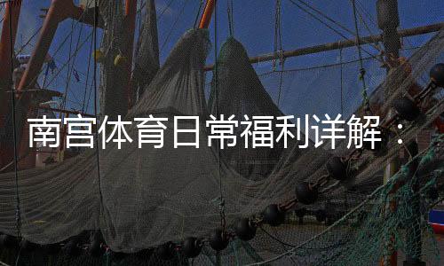 南宫体育日常福利详解:领取方法、优惠种类与使用攻略