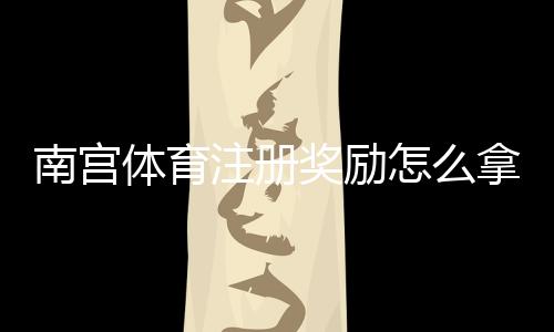 南宫体育注册奖励怎么拿?新手领取步骤、资格条件与常见问题全攻略