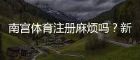 南宫体育注册麻烦吗？新手注册流程与常见问题详解