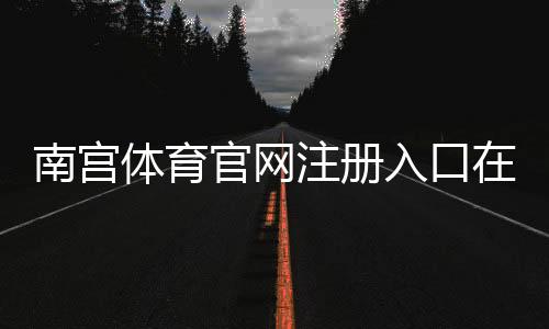 南宫体育官网注册入口在哪里?官方注册流程与新手快速指南