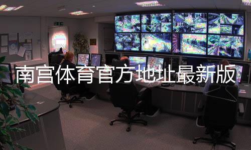 南宫体育官方地址最新版:最新网址、登录入口与安全验证指南