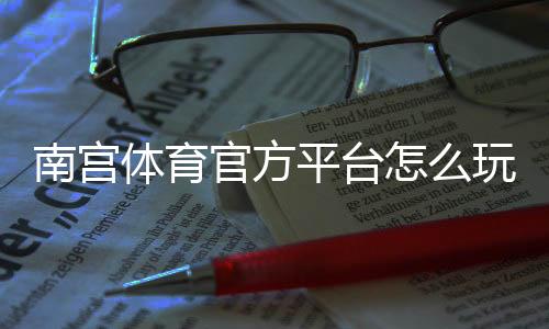 南宫体育官方平台怎么玩？新手注册、充值与常见玩法全攻略