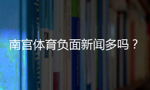 南宫体育负面新闻多吗？舆情真相与如何辨别信息来源