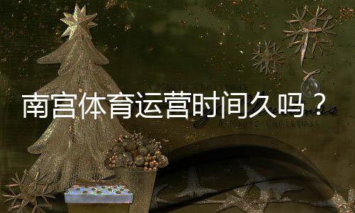 南宫体育运营时间久吗?官方运营年限、背景与信誉全面解析