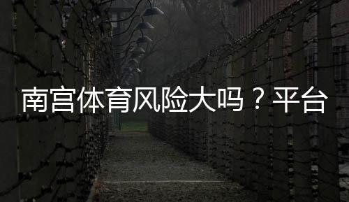 南宫体育风险大吗?平台安全性评估、常见风险识别与防范攻略