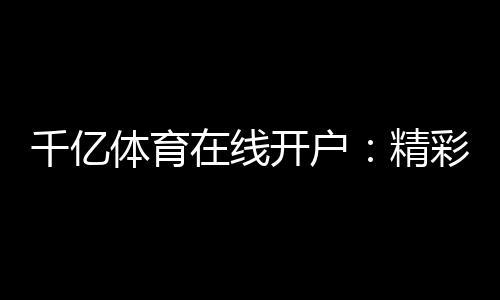 千亿体育在线开户:精彩赛事尽在眼前