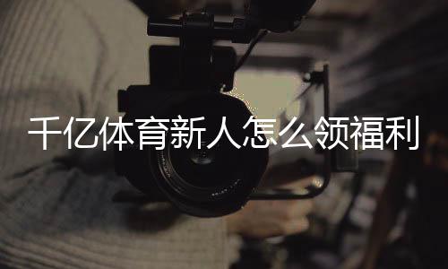 千亿体育新人怎么领福利:详细攻略解析