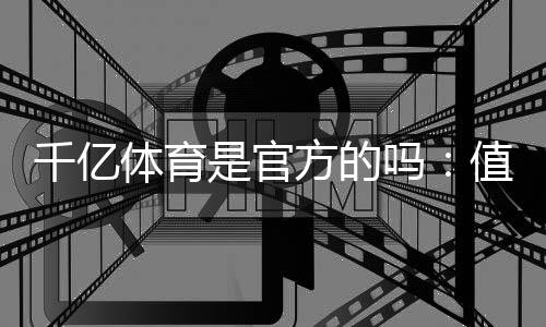 千亿体育是官方的吗：值得信赖的权威体育平台