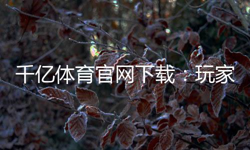 千亿体育官网下载:玩家必看的最新资讯