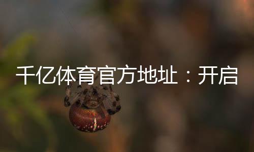 千亿体育官方地址：开启你的精彩游戏之旅！