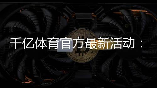 千亿体育官方最新活动:精彩纷呈不容错过