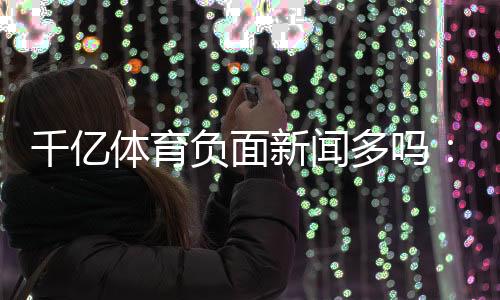 千亿体育负面新闻多吗:详细调查揭晓