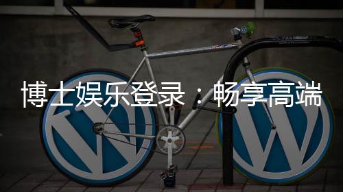 博士娱乐登录:畅享高端棋牌与电子游艺的尊贵体验