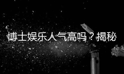 博士娱乐人气高吗？揭秘平台火爆背后的三大真相