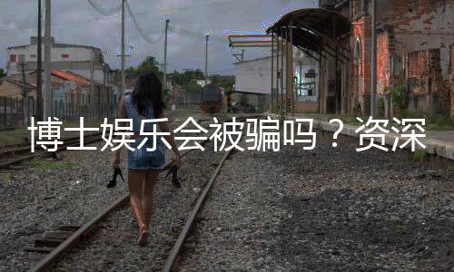 博士娱乐会被骗吗?资深玩家揭秘防骗技巧与平台选择