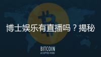 博士娱乐有直播吗？揭秘平台真人直播与特色玩法