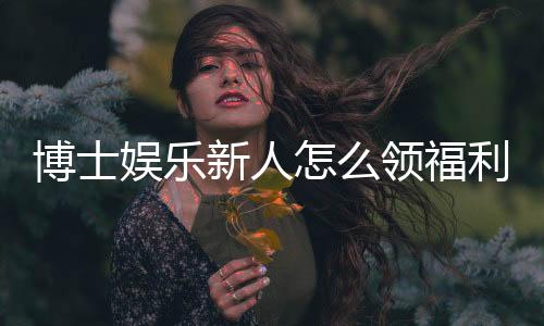 博士娱乐新人怎么领福利？手把手教你轻松获取首存礼金