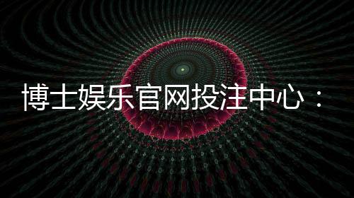 博士娱乐官网投注中心:资深玩家揭秘高胜率投注技巧