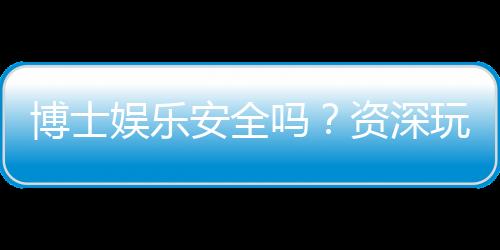 博士娱乐安全吗?资深玩家揭秘平台真实体验与保障措施