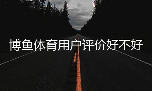 博鱼体育用户评价好不好？真实口碑与功能体验、安全性全面解析