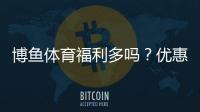 博鱼体育福利多吗？优惠种类、领取攻略与注意事项一次看懂