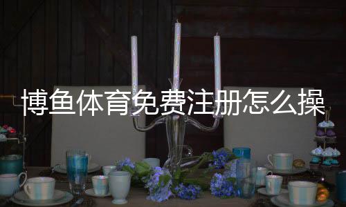 博鱼体育免费注册怎么操作?新手注册流程、优惠领取与安全注意事项
