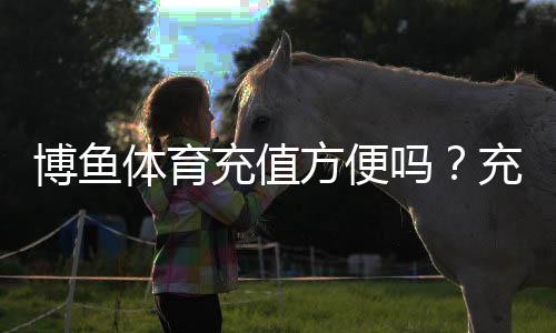 博鱼体育充值方便吗?充值流程、支付方式与安全性详解
