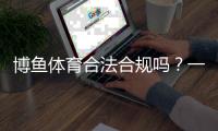 博鱼体育合法合规吗？一文看懂平台资质、监管与风险提示