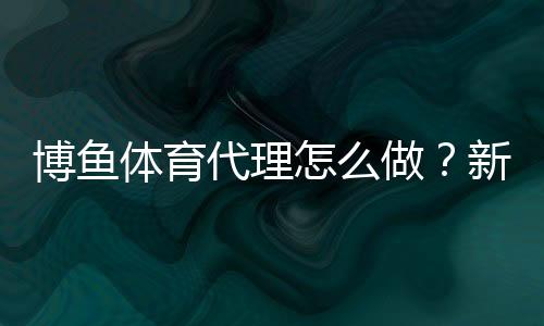 博鱼体育代理怎么做？新手入门到盈利的完整流程与实操技巧