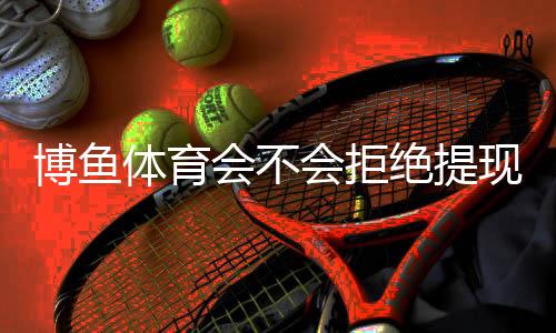 博鱼体育会不会拒绝提现?提现流程、常见拒绝原因与申诉解决攻略