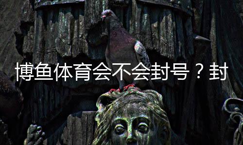 博鱼体育会不会封号?封号原因、预防方法与申诉流程详解