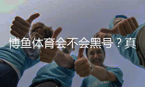 博鱼体育会不会黑号?真相揭秘与账号防封实用指南