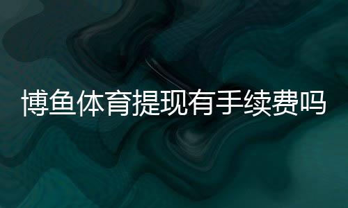 博鱼体育提现有手续费吗?最新手续费标准、到账时间与免手续费攻略