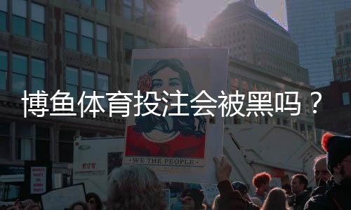 博鱼体育投注会被黑吗?平台安全性详解与防骗防护攻略