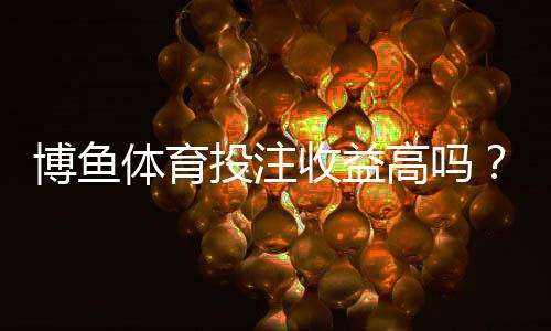 博鱼体育投注收益高吗?新手必看:真实测评、收益率与风险解析