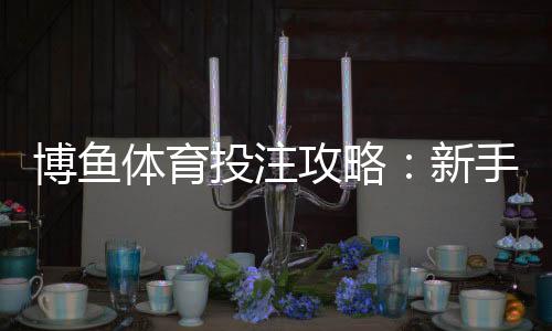 博鱼体育投注攻略：新手注册、充值、玩法与实战技巧全解析