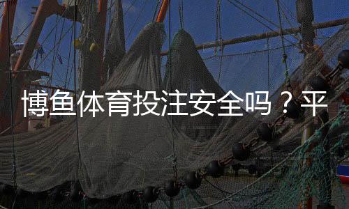 博鱼体育投注安全吗?平台真实评测、风险分析与防骗实用攻略