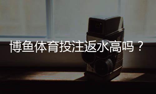 博鱼体育投注返水高吗?返水规则、计算方法与领取攻略全面解析