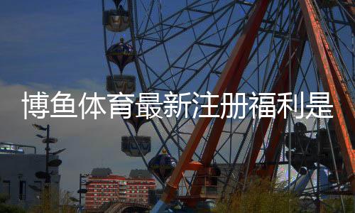 博鱼体育最新注册福利是什么?领取攻略、优惠详解与注意事项