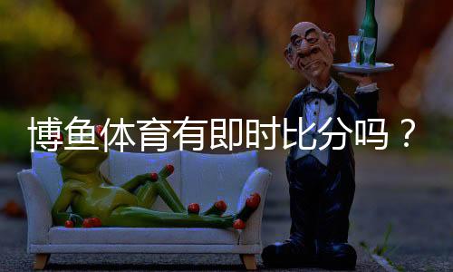博鱼体育有即时比分吗?实时比分查看方法、新手指南与常见问题解答