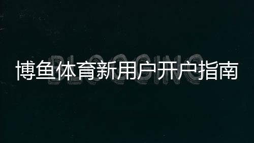 博鱼体育新用户开户指南:一步步注册、实名认证与充值全流程详解
