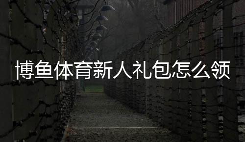 博鱼体育新人礼包怎么领取?领取条件、奖励内容与使用攻略
